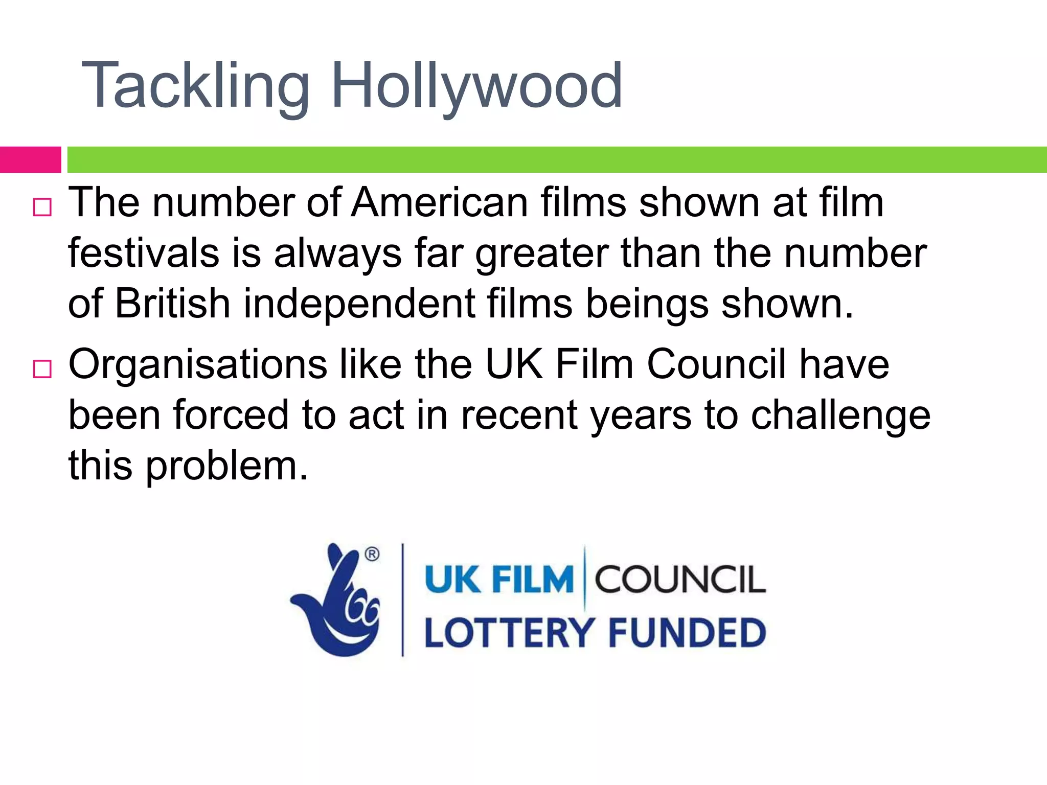 Tackling Hollywood
 The number of American films shown at film
festivals is always far greater than the number
of British independent films beings shown.
 Organisations like the UK Film Council have
been forced to act in recent years to challenge
this problem.
 