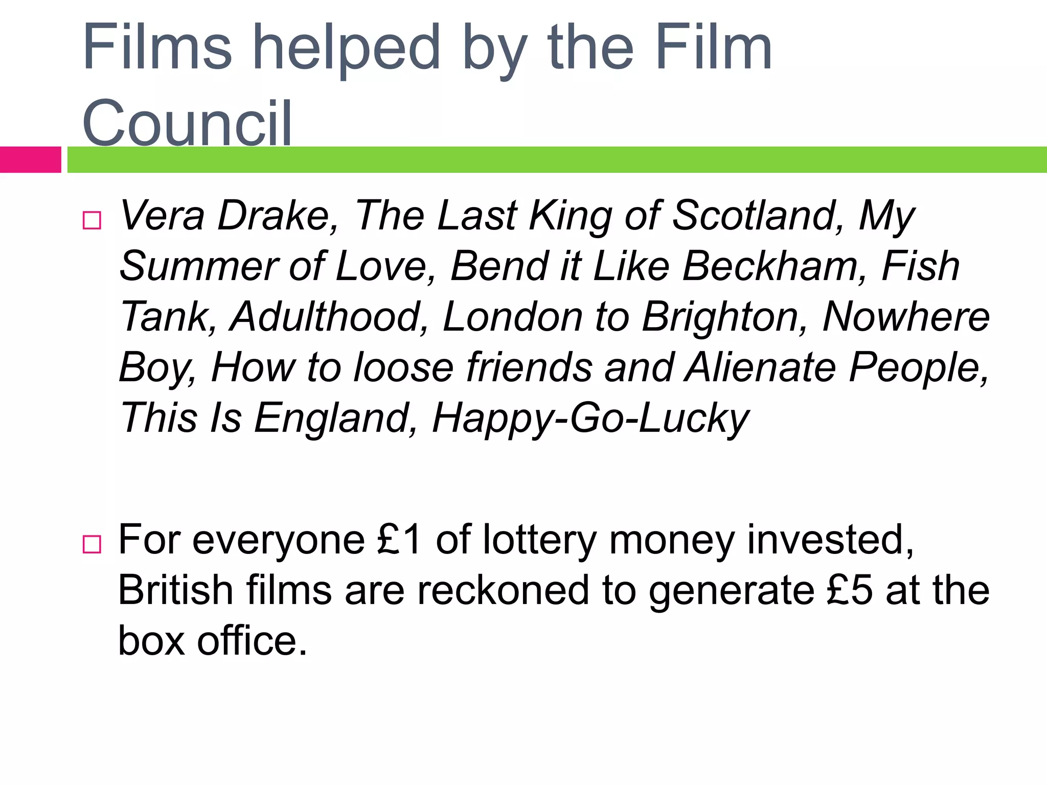 Films helped by the Film
Council
 Vera Drake, The Last King of Scotland, My
Summer of Love, Bend it Like Beckham, Fish
Tank, Adulthood, London to Brighton, Nowhere
Boy, How to loose friends and Alienate People,
This Is England, Happy-Go-Lucky
 For everyone £1 of lottery money invested,
British films are reckoned to generate £5 at the
box office.
 