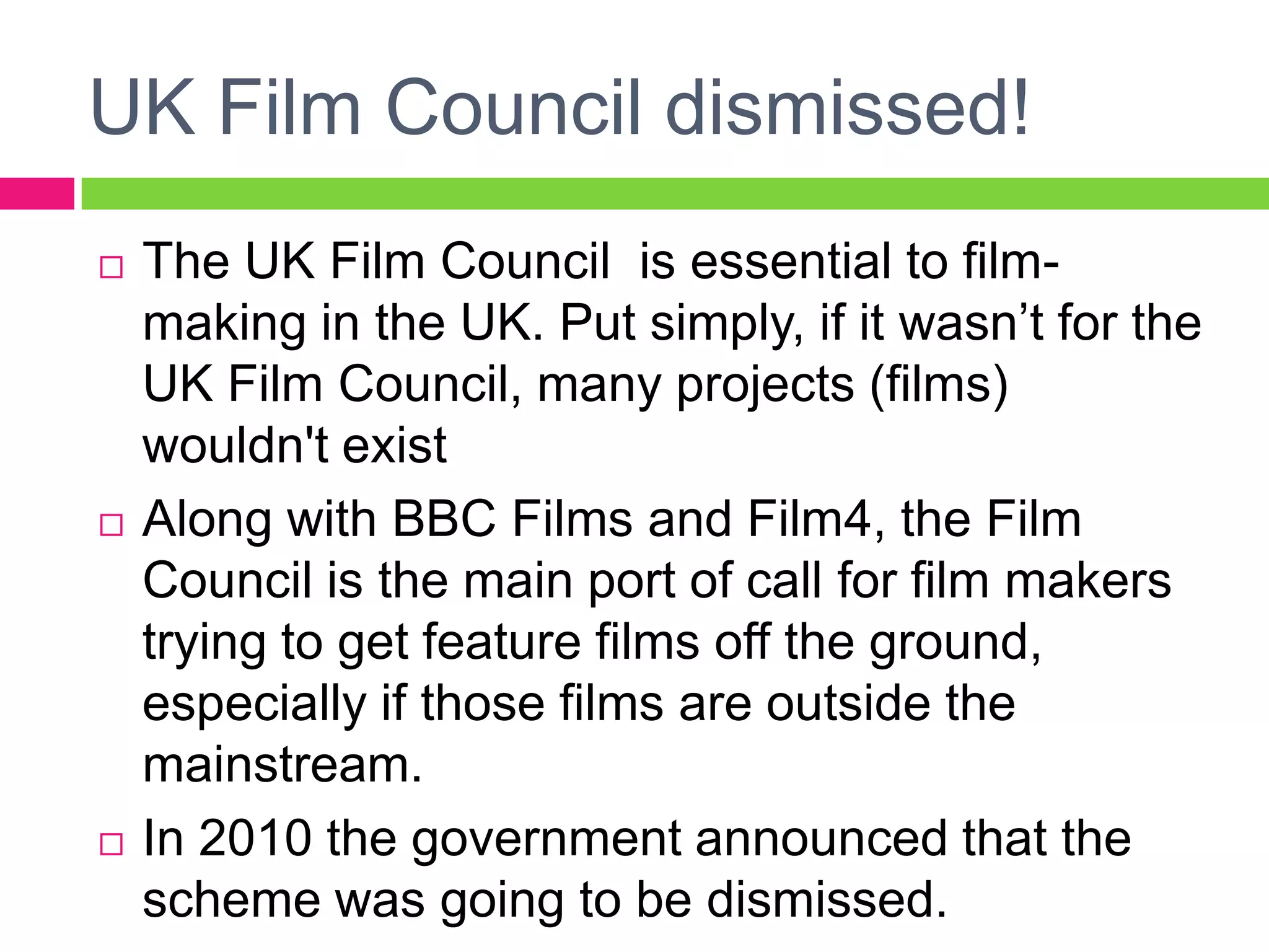 UK Film Council dismissed!
 The UK Film Council is essential to film-
making in the UK. Put simply, if it wasn’t for the
UK Film Council, many projects (films)
wouldn't exist
 Along with BBC Films and Film4, the Film
Council is the main port of call for film makers
trying to get feature films off the ground,
especially if those films are outside the
mainstream.
 In 2010 the government announced that the
scheme was going to be dismissed.
 