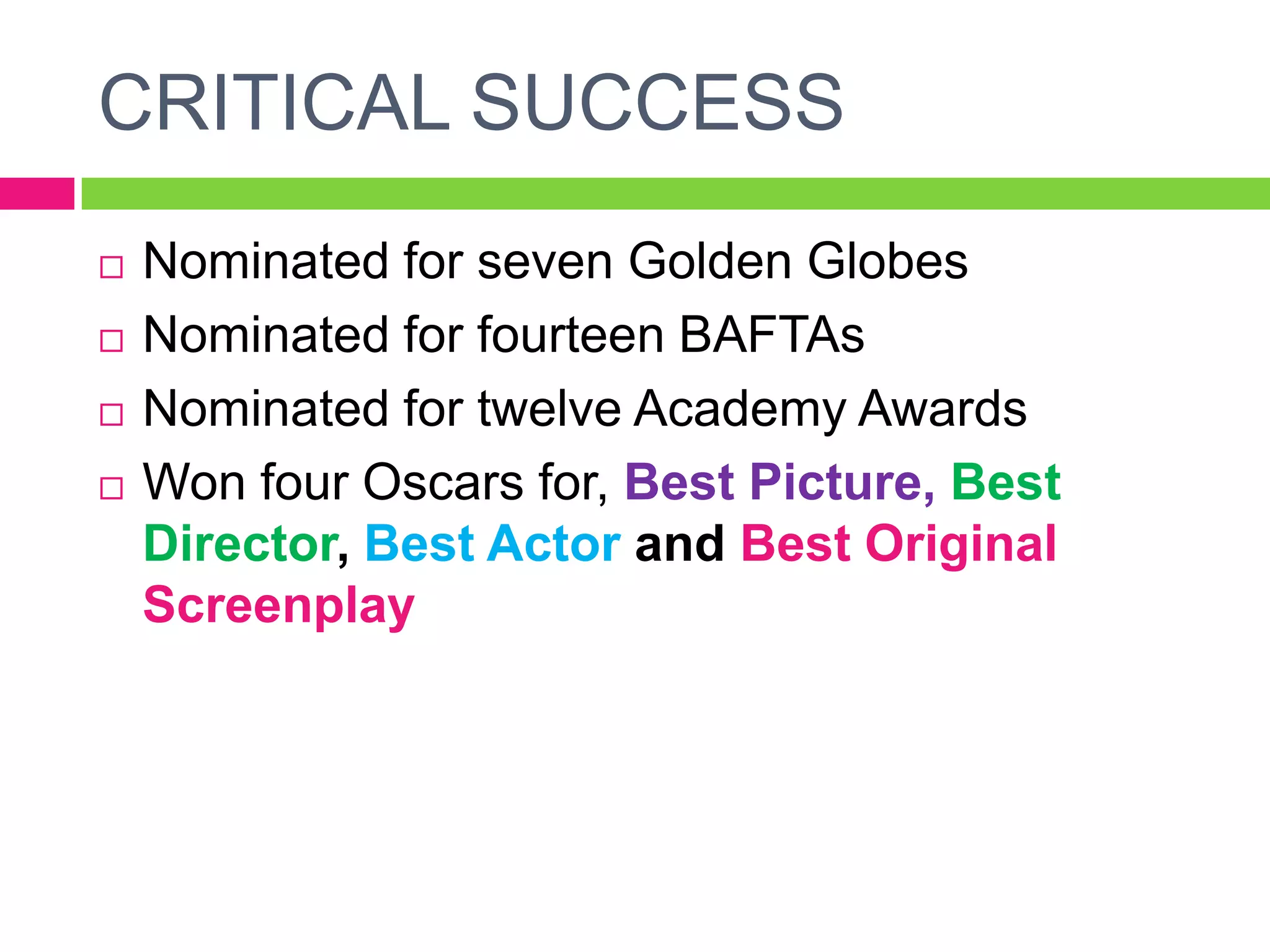 CRITICAL SUCCESS
 Nominated for seven Golden Globes
 Nominated for fourteen BAFTAs
 Nominated for twelve Academy Awards
 Won four Oscars for, Best Picture, Best
Director, Best Actor and Best Original
Screenplay
 