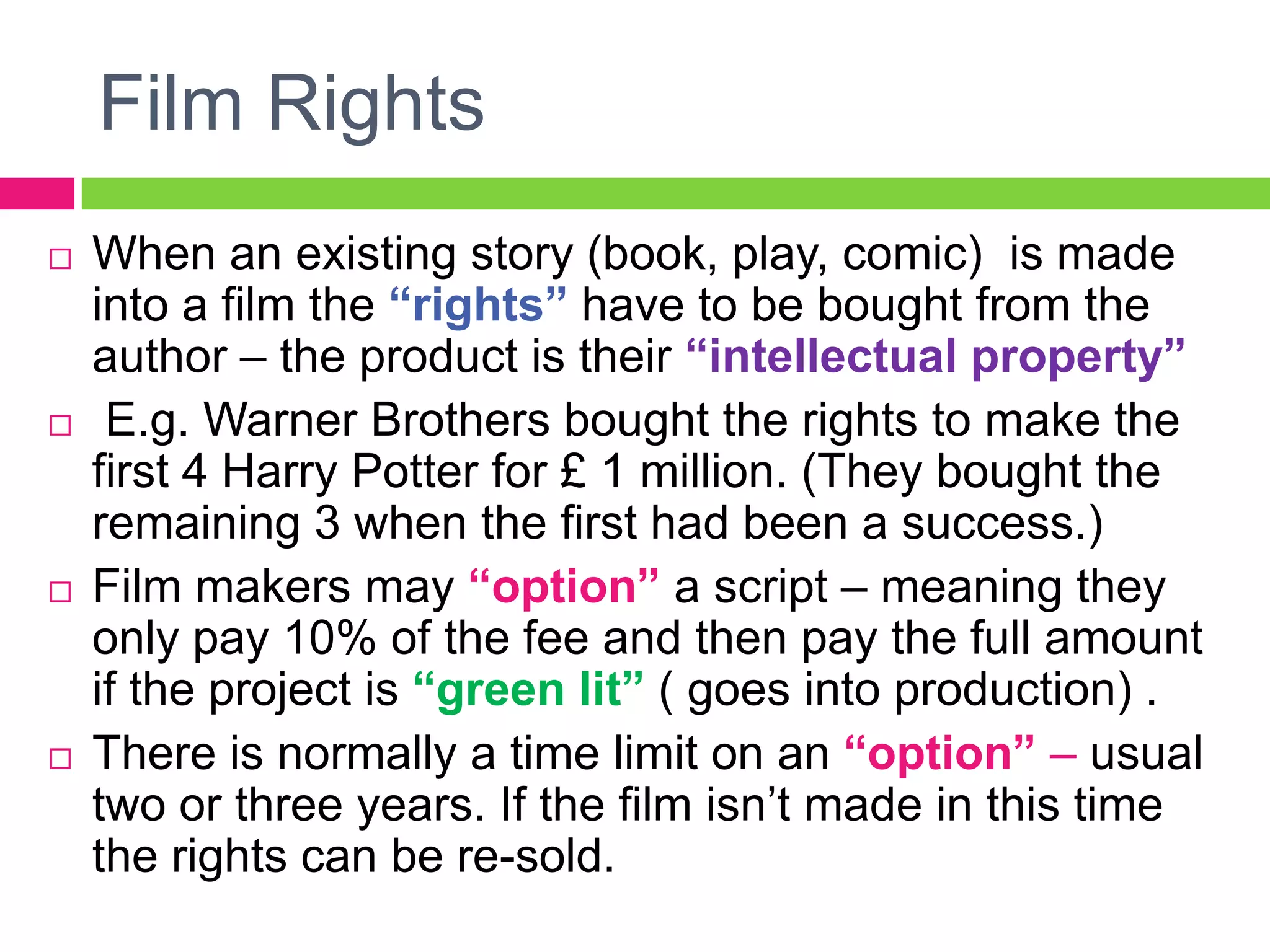 Film Rights
 When an existing story (book, play, comic) is made
into a film the “rights” have to be bought from the
author – the product is their “intellectual property”
 E.g. Warner Brothers bought the rights to make the
first 4 Harry Potter for £ 1 million. (They bought the
remaining 3 when the first had been a success.)
 Film makers may “option” a script – meaning they
only pay 10% of the fee and then pay the full amount
if the project is “green lit” ( goes into production) .
 There is normally a time limit on an “option” – usual
two or three years. If the film isn’t made in this time
the rights can be re-sold.
 