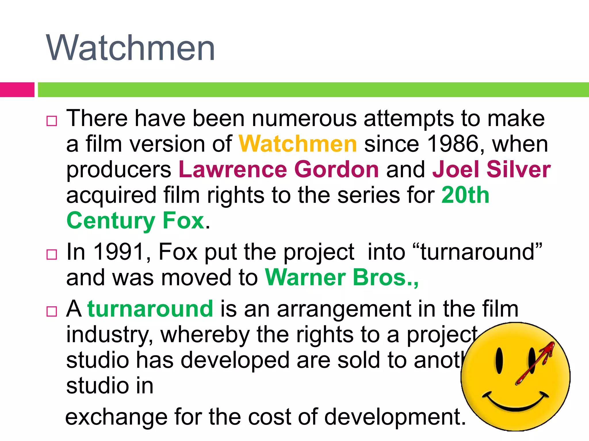 Watchmen
 There have been numerous attempts to make
a film version of Watchmen since 1986, when
producers Lawrence Gordon and Joel Silver
acquired film rights to the series for 20th
Century Fox.
 In 1991, Fox put the project into “turnaround”
and was moved to Warner Bros.,
 A turnaround is an arrangement in the film
industry, whereby the rights to a project one
studio has developed are sold to another
studio in
exchange for the cost of development.
 