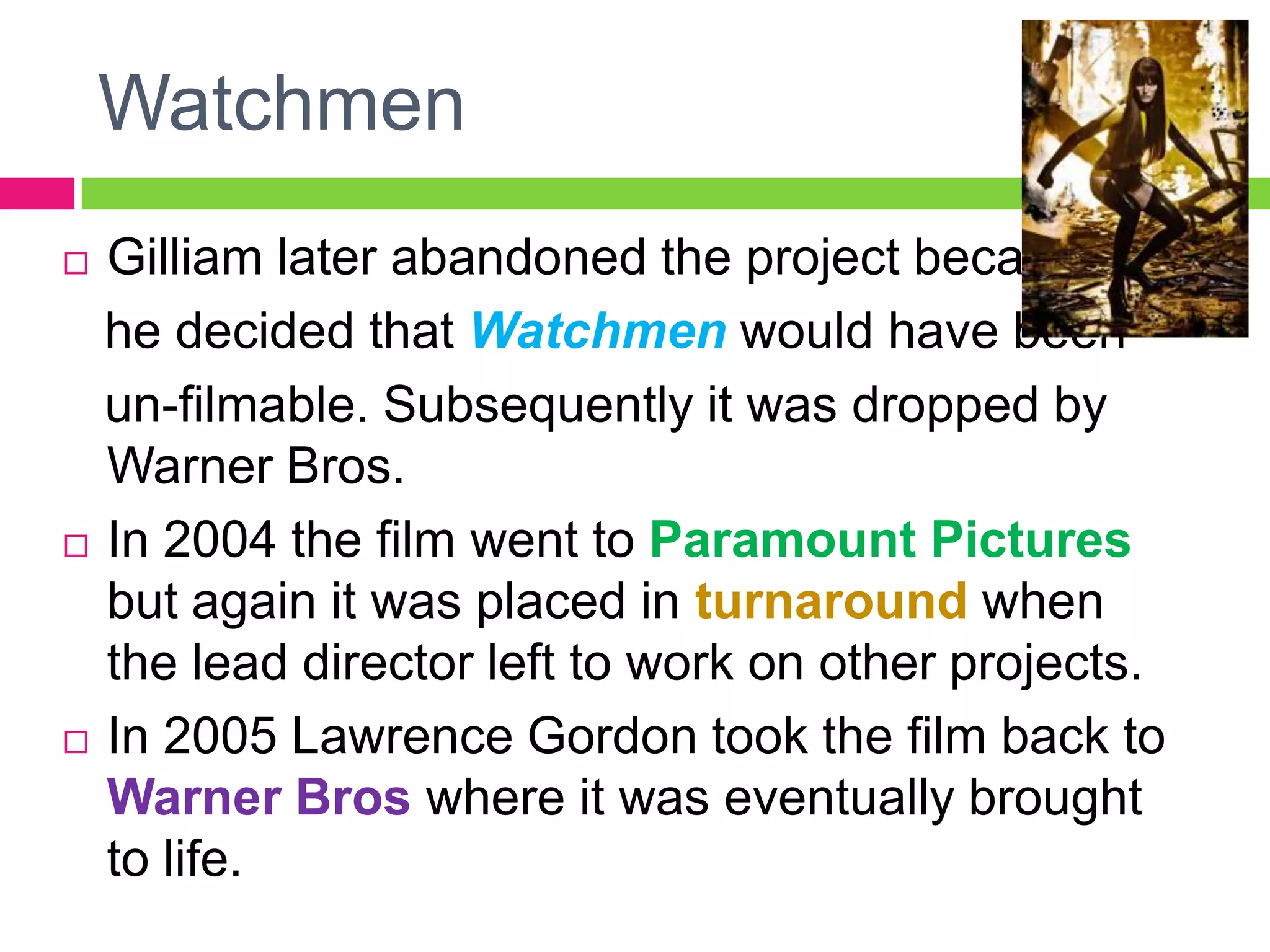 Watchmen
 Gilliam later abandoned the project because
he decided that Watchmen would have been
un-filmable. Subsequently it was dropped by
Warner Bros.
 In 2004 the film went to Paramount Pictures
but again it was placed in turnaround when
the lead director left to work on other projects.
 In 2005 Lawrence Gordon took the film back to
Warner Bros where it was eventually brought
to life.
 