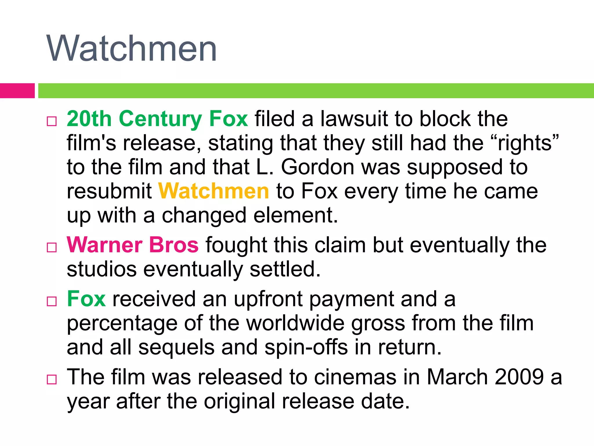 Watchmen
 20th Century Fox filed a lawsuit to block the
film's release, stating that they still had the “rights”
to the film and that L. Gordon was supposed to
resubmit Watchmen to Fox every time he came
up with a changed element.
 Warner Bros fought this claim but eventually the
studios eventually settled.
 Fox received an upfront payment and a
percentage of the worldwide gross from the film
and all sequels and spin-offs in return.
 The film was released to cinemas in March 2009 a
year after the original release date.
 
