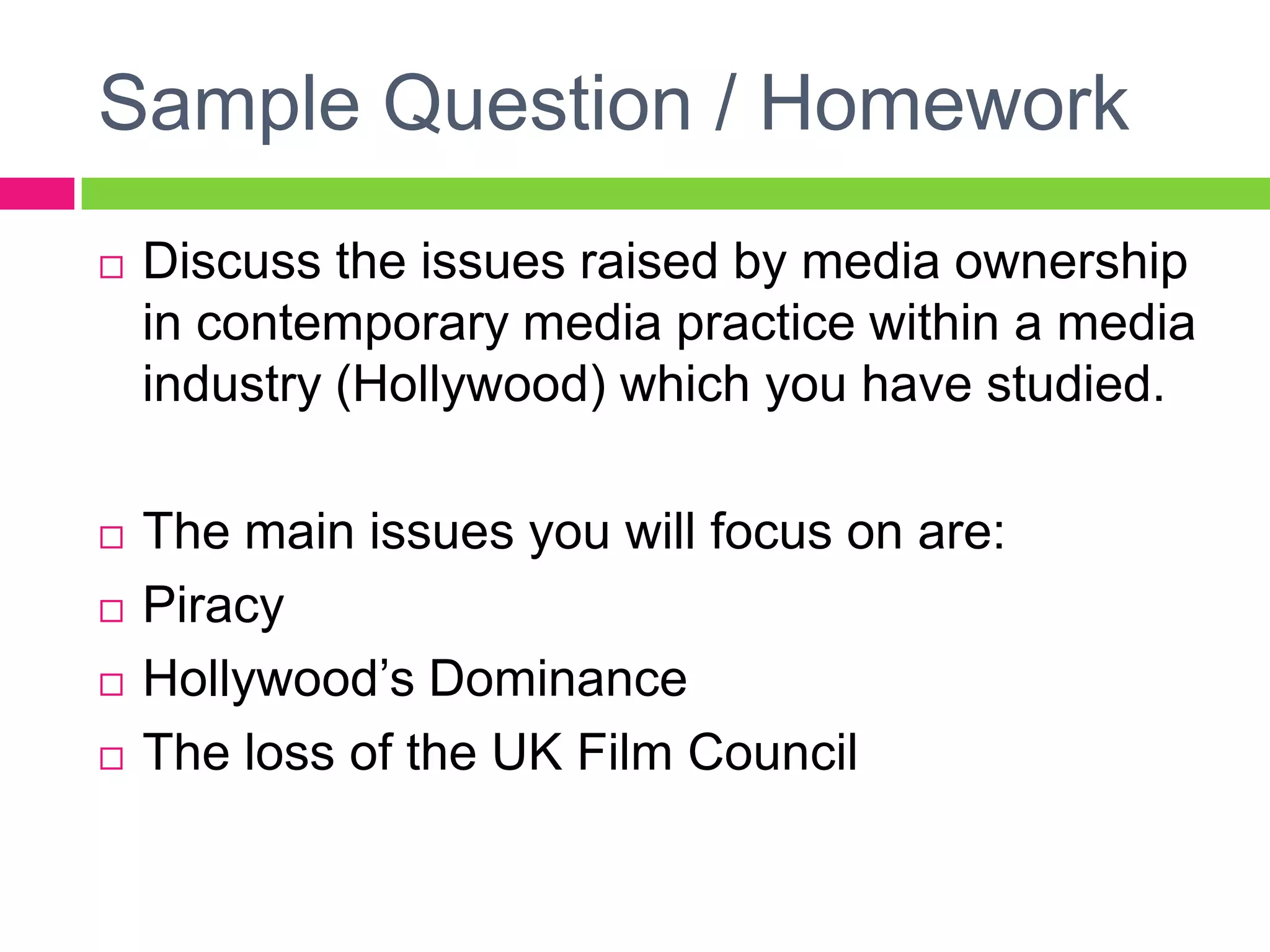 Sample Question / Homework
 Discuss the issues raised by media ownership
in contemporary media practice within a media
industry (Hollywood) which you have studied.
 The main issues you will focus on are:
 Piracy
 Hollywood’s Dominance
 The loss of the UK Film Council
 