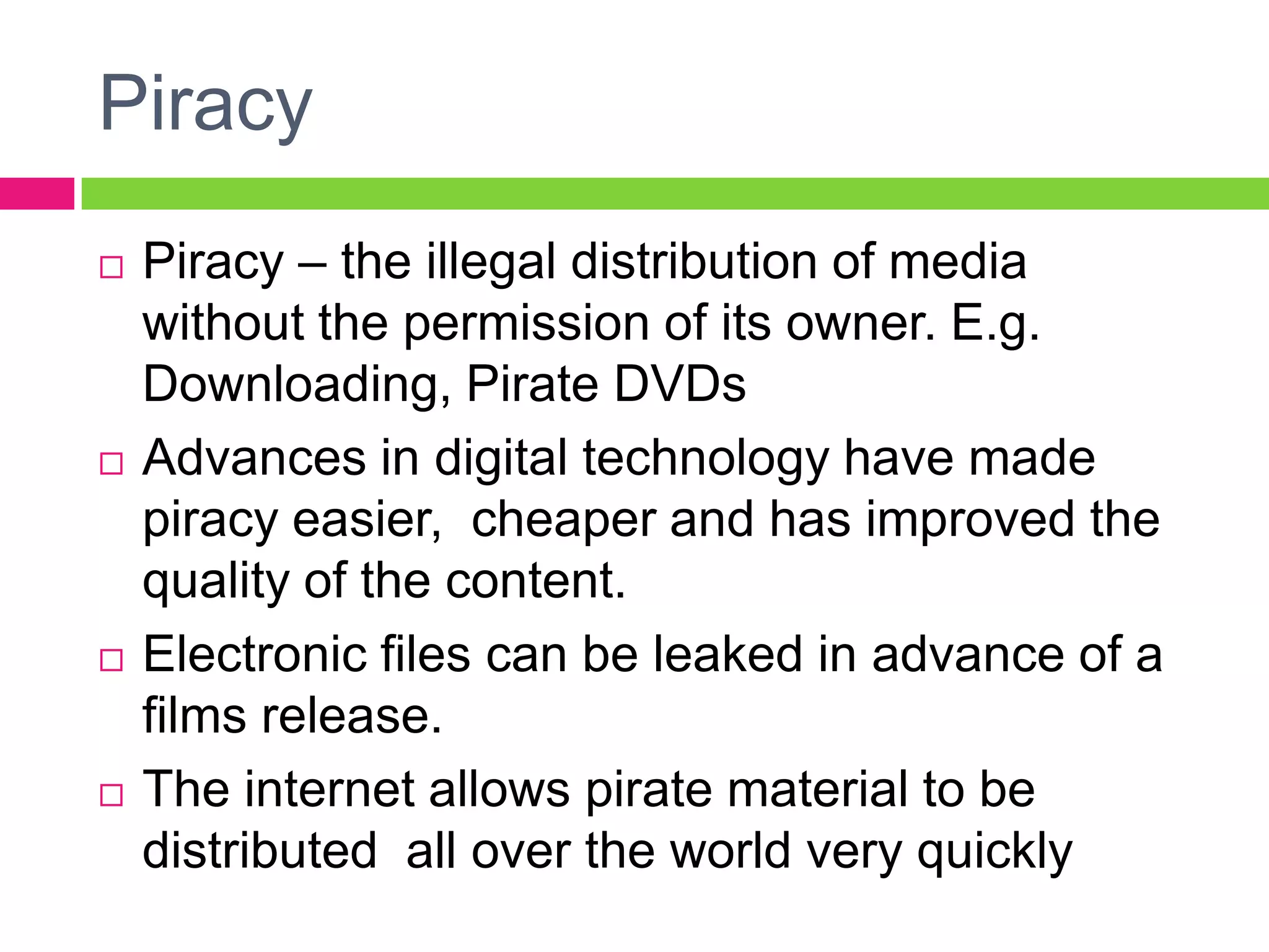 Piracy
 Piracy – the illegal distribution of media
without the permission of its owner. E.g.
Downloading, Pirate DVDs
 Advances in digital technology have made
piracy easier, cheaper and has improved the
quality of the content.
 Electronic files can be leaked in advance of a
films release.
 The internet allows pirate material to be
distributed all over the world very quickly
 