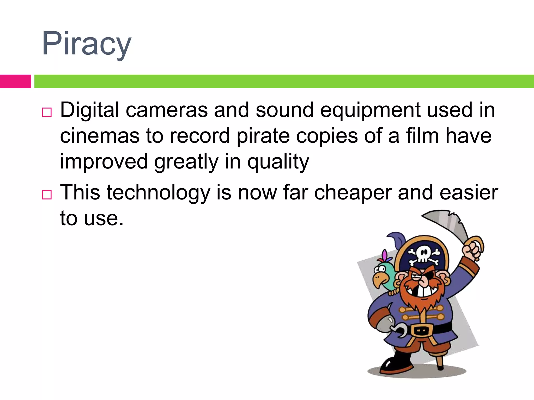 Piracy
 Digital cameras and sound equipment used in
cinemas to record pirate copies of a film have
improved greatly in quality
 This technology is now far cheaper and easier
to use.
 