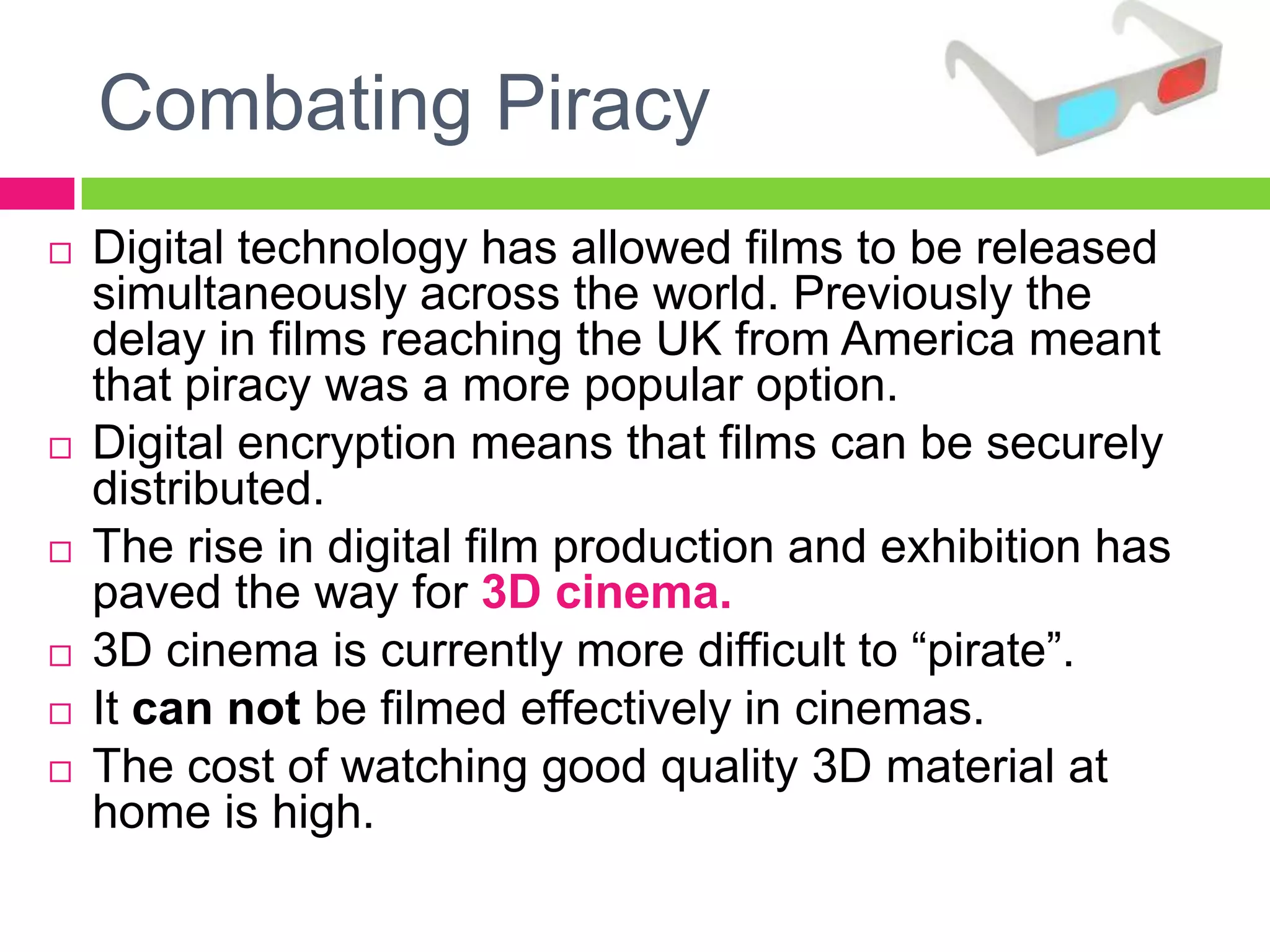 Combating Piracy
 Digital technology has allowed films to be released
simultaneously across the world. Previously the
delay in films reaching the UK from America meant
that piracy was a more popular option.
 Digital encryption means that films can be securely
distributed.
 The rise in digital film production and exhibition has
paved the way for 3D cinema.
 3D cinema is currently more difficult to “pirate”.
 It can not be filmed effectively in cinemas.
 The cost of watching good quality 3D material at
home is high.
 