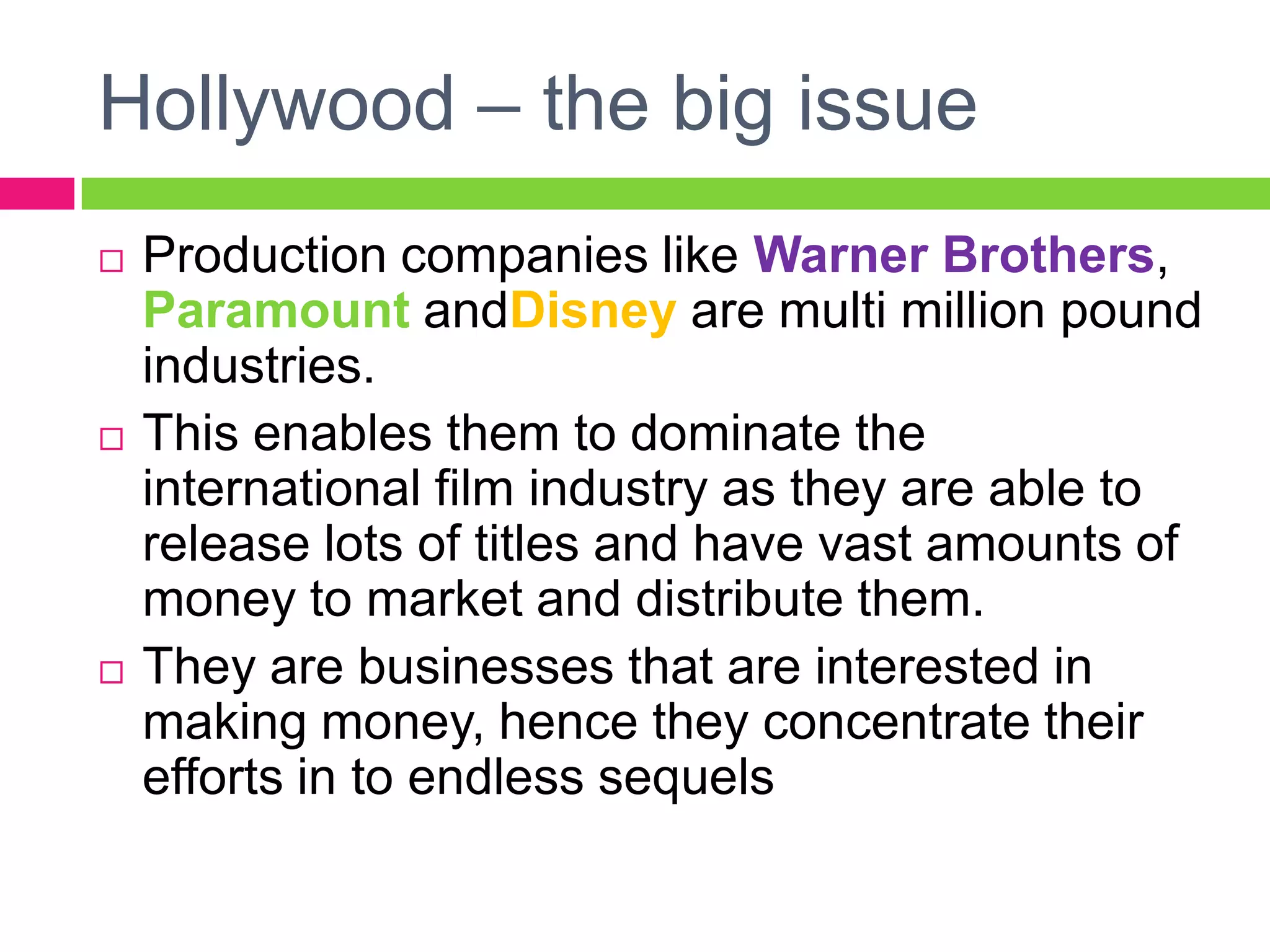 Hollywood – the big issue
 Production companies like Warner Brothers,
Paramount andDisney are multi million pound
industries.
 This enables them to dominate the
international film industry as they are able to
release lots of titles and have vast amounts of
money to market and distribute them.
 They are businesses that are interested in
making money, hence they concentrate their
efforts in to endless sequels
 
