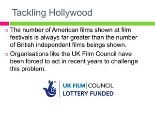 Tackling Hollywood
 The number of American films shown at film
festivals is always far greater than the number
of British independent films beings shown.
 Organisations like the UK Film Council have
been forced to act in recent years to challenge
this problem.
 