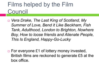 Films helped by the Film
Council
 Vera Drake, The Last King of Scotland, My
Summer of Love, Bend it Like Beckham, Fish
Tank, Adulthood, London to Brighton, Nowhere
Boy, How to loose friends and Alienate People,
This Is England, Happy-Go-Lucky
 For everyone £1 of lottery money invested,
British films are reckoned to generate £5 at the
box office.
 