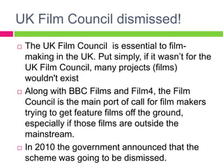 UK Film Council dismissed!
 The UK Film Council is essential to film-
making in the UK. Put simply, if it wasn’t for the
UK Film Council, many projects (films)
wouldn't exist
 Along with BBC Films and Film4, the Film
Council is the main port of call for film makers
trying to get feature films off the ground,
especially if those films are outside the
mainstream.
 In 2010 the government announced that the
scheme was going to be dismissed.
 