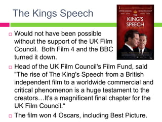 The Kings Speech
 Would not have been possible
without the support of the UK Film
Council. Both Film 4 and the BBC
turned it down.
 Head of the UK Film Council's Film Fund, said
"The rise of The King's Speech from a British
independent film to a worldwide commercial and
critical phenomenon is a huge testament to the
creators…It's a magnificent final chapter for the
UK Film Council.“
 The film won 4 Oscars, including Best Picture.
 