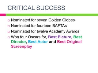 CRITICAL SUCCESS
 Nominated for seven Golden Globes
 Nominated for fourteen BAFTAs
 Nominated for twelve Academy Awards
 Won four Oscars for, Best Picture, Best
Director, Best Actor and Best Original
Screenplay
 