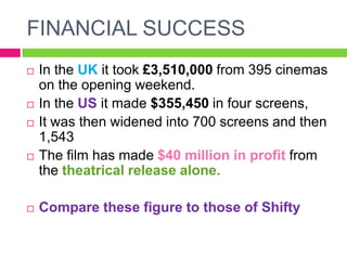 FINANCIAL SUCCESS
 In the UK it took £3,510,000 from 395 cinemas
on the opening weekend.
 In the US it made $355,450 in four screens,
 It was then widened into 700 screens and then
1,543
 The film has made $40 million in profit from
the theatrical release alone.
 Compare these figure to those of Shifty
 