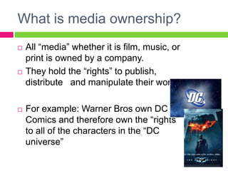 What is media ownership?
 All “media” whether it is film, music, or
print is owned by a company.
 They hold the “rights” to publish,
distribute and manipulate their work.
 For example: Warner Bros own DC
Comics and therefore own the “rights”
to all of the characters in the “DC
universe”
 