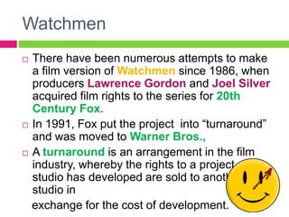 Watchmen
 There have been numerous attempts to make
a film version of Watchmen since 1986, when
producers Lawrence Gordon and Joel Silver
acquired film rights to the series for 20th
Century Fox.
 In 1991, Fox put the project into “turnaround”
and was moved to Warner Bros.,
 A turnaround is an arrangement in the film
industry, whereby the rights to a project one
studio has developed are sold to another
studio in
exchange for the cost of development.
 