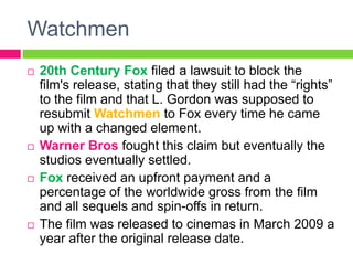 Watchmen
 20th Century Fox filed a lawsuit to block the
film's release, stating that they still had the “rights”
to the film and that L. Gordon was supposed to
resubmit Watchmen to Fox every time he came
up with a changed element.
 Warner Bros fought this claim but eventually the
studios eventually settled.
 Fox received an upfront payment and a
percentage of the worldwide gross from the film
and all sequels and spin-offs in return.
 The film was released to cinemas in March 2009 a
year after the original release date.
 