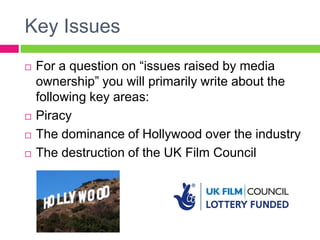 Key Issues
 For a question on “issues raised by media
ownership” you will primarily write about the
following key areas:
 Piracy
 The dominance of Hollywood over the industry
 The destruction of the UK Film Council
 