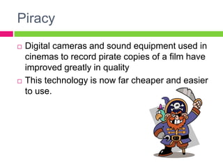 Piracy
 Digital cameras and sound equipment used in
cinemas to record pirate copies of a film have
improved greatly in quality
 This technology is now far cheaper and easier
to use.
 