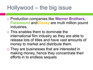 Hollywood – the big issue
 Production companies like Warner Brothers,
Paramount andDisney are multi million pound
industries.
 This enables them to dominate the
international film industry as they are able to
release lots of titles and have vast amounts of
money to market and distribute them.
 They are businesses that are interested in
making money, hence they concentrate their
efforts in to endless sequels
 