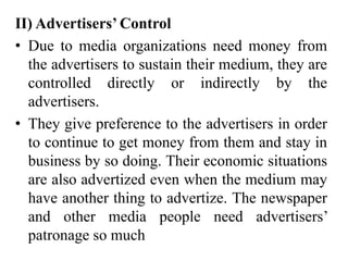 II) Advertisers’ Control
• Due to media organizations need money from
the advertisers to sustain their medium, they are
controlled directly or indirectly by the
advertisers.
• They give preference to the advertisers in order
to continue to get money from them and stay in
business by so doing. Their economic situations
are also advertized even when the medium may
have another thing to advertize. The newspaper
and other media people need advertisers’
patronage so much
 