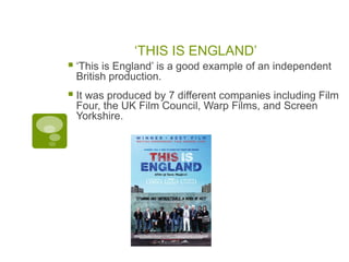 ‘THIS IS ENGLAND’
 ‘This is England’ is a good example of an independent
 British production.
 It was produced by 7 different companies including Film
 Four, the UK Film Council, Warp Films, and Screen
 Yorkshire.
 