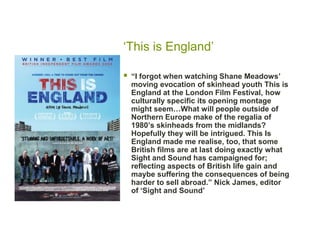 ‘This is England’

   “I forgot when watching Shane Meadows‟
    moving evocation of skinhead youth This is
    England at the London Film Festival, how
    culturally specific its opening montage
    might seem…What will people outside of
    Northern Europe make of the regalia of
    1980‟s skinheads from the midlands?
    Hopefully they will be intrigued. This Is
    England made me realise, too, that some
    British films are at last doing exactly what
    Sight and Sound has campaigned for;
    reflecting aspects of British life gain and
    maybe suffering the consequences of being
    harder to sell abroad.” Nick James, editor
    of „Sight and Sound‟
 