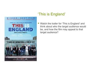 ‘This is England’

   Watch the trailer for ‘This is England’ and
    think about who the target audience would
    be, and how the film may appeal to that
    target audience?
 