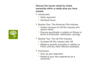 Discuss the issues raised by media
ownership within a media area you have
studied.
   Introduction
     State argument
     Introduce focus
   Section One: The American Film Industry
     Outline structure of US film industry and
      issues raised
     Discuss specifically in relation to Disney in
      terms of production, distribution, synergy.

   Section Two: The UK Film Industry
     Contrast UK film industry with US.
     Relate to specific examples in relation to
      Film4, and any other relevant examples.

   Conclusion
     Sum up your argument.
     Relate to your own experience as a
      consumer.
 