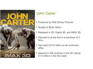 ‘John Carter’

   Produced by Walt Disney Pictures.

   Budget of $250 million.

   Released in 2D, Digital 3D, and IMAX 3D.

   Planned to be the first in a franchise of 3
    films.

   Has taken $114 million so far at the box
    office.

   Opened in 456 cinemas in the UK, taking
    £1.9 million in the first week.
 
