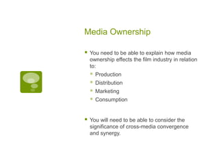 Media Ownership

   You need to be able to explain how media
    ownership effects the film industry in relation
    to:
       Production
       Distribution
       Marketing
       Consumption


   You will need to be able to consider the
    significance of cross-media convergence
    and synergy.
 