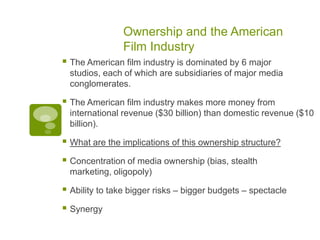 Ownership and the American
                Film Industry
 The American film industry is dominated by 6 major
  studios, each of which are subsidiaries of major media
  conglomerates.

 The American film industry makes more money from
  international revenue ($30 billion) than domestic revenue ($10
  billion).

 What are the implications of this ownership structure?
 Concentration of media ownership (bias, stealth
  marketing, oligopoly)

 Ability to take bigger risks – bigger budgets – spectacle
 Synergy
 