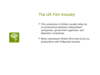 The UK Film Industry

   Film production in Britain usually relies on
    co-productions between independent
    companies, government agencies, and
    television companies.

   More mainstream British films tend to be co-
    productions with Hollywood studios.
 
