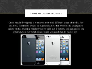 CROSS MEDIA DIVERGENCE 
Cross media divergence is a product that used different types of media. For 
example, the iPhone would be a good example for cross media divergence 
because it has multiple media products in it, e.g. a camera, you can access the 
internet, you can watch videos on it, you can listen to music, etc. 
 