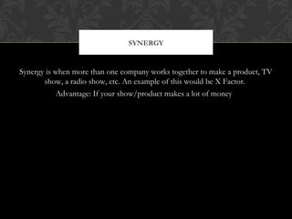 SYNERGY 
Synergy is when more than one company works together to make a product, TV 
show, a radio show, etc. An example of this would be X Factor. 
Advantage: If your show/product makes a lot of money 
 