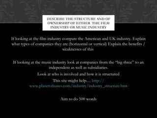 DESCRIBE THE STRUCTURE AND OF 
OWNERSHIP OF EITHER THE FILM 
INDUSTRY OR MUSIC INDUSTRY 
If looking at the film industry compare the American and UK industry. Explain 
what types of companies they are (horizontal or vertical) Explain the benefits / 
weaknesses of this 
If looking at the music industry look at companies from the “big three” to an 
independent as well as subsidiaries. 
Look at who is involved and how it is structured 
This site might help… http:// 
www.planetoftunes.com/industry/industry_structure.htm 
Aim to do 500 words 
