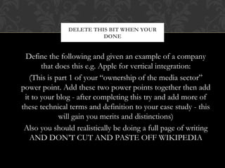 DELETE THIS BIT WHEN YOUR 
DONE 
Define the following and given an example of a company 
that does this e.g. Apple for vertical integration: 
(This is part 1 of your “ownership of the media sector” 
power point. Add these two power points together then add 
it to your blog - after completing this try and add more of 
these technical terms and definition to your case study - this 
will gain you merits and distinctions) 
Also you should realistically be doing a full page of writing 
AND DON’T CUT AND PASTE OFF WIKIPEDIA 
 