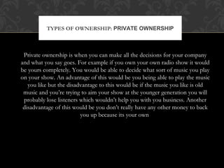 TYPES OF OWNERSHIP: PRIVATE OWNERSHIP 
Private ownership is when you can make all the decisions for your company 
and what you say goes. For example if you own your own radio show it would 
be yours completely. You would be able to decide what sort of music you play 
on your show. An advantage of this would be you being able to play the music 
you like but the disadvantage to this would be if the music you like is old 
music and you’re trying to aim your show at the younger generation you will 
probably lose listeners which wouldn’t help you with you business. Another 
disadvantage of this would be you don’t really have any other money to back 
you up because its your own 
 