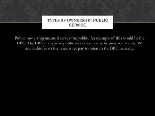 TYPES OF OWNERSHIP: PUBLIC 
SERVICE 
Public ownership means it serves the public. An example of this would be the 
BBC. The BBC is a type of public service company because we pay the TV 
and radio fee so that means we pay to listen to the BBC basically. 
 