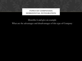 TYPES OF COMPANIES: 
HORIZONTAL INTEGRATION 
Describe it and give an example 
What are the advantages and disadvantages of this type of Company 
 