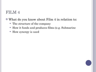 FILM 4 What do you know about Film 4 in relation to: The structure of the company How it funds and produces films (e.g. Submarine How synergy is used 
