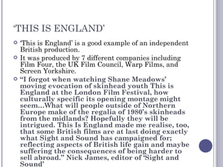 ‘ THIS IS ENGLAND’ ‘ This is England’ is a good example of an independent British production. It was produced by 7 different companies including Film Four, the UK Film Council, Warp Films, and Screen Yorkshire. “ I forgot when watching Shane Meadows’ moving evocation of skinhead youth This is England at the London Film Festival, how culturally specific its opening montage might seem…What will people outside of Northern Europe make of the regalia of 1980’s skinheads from the midlands? Hopefully they will be intrigued. This Is England made me realise, too, that some British films are at last doing exactly what Sight and Sound has campaigned for; reflecting aspects of British life gain and maybe suffering the consequences of being harder to sell abroad.” Nick James, editor of ‘Sight and Sound’ 