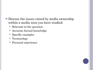Discuss the issues raised by media ownership within a media area you have studied. Relevant to the question Accurate factual knowledge Specific examples  Terminology Personal experience 