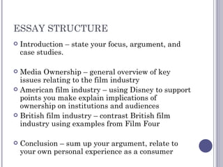 ESSAY STRUCTURE Introduction – state your focus, argument, and case studies. Media Ownership – general overview of key issues relating to the film industry American film industry – using Disney to support points you make explain implications of ownership on institutions and audiences British film industry – contrast British film industry using examples from Film Four Conclusion – sum up your argument, relate to your own personal experience as a consumer 
