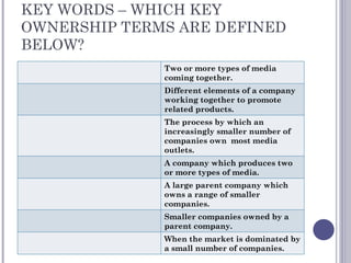 KEY WORDS – WHICH KEY OWNERSHIP TERMS ARE DEFINED BELOW? Two or more types of media coming together. Different elements of a company working together to promote related products. The process by which an increasingly smaller number of companies own  most media outlets. A company which produces two or more types of media. A large parent company which owns a range of smaller companies. Smaller companies owned by a parent company. When the market is dominated by a small number of companies. 