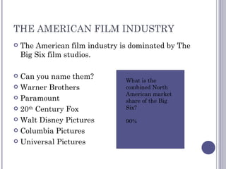 THE AMERICAN FILM INDUSTRY The American film industry is dominated by The Big Six film studios. Can you name them? Warner Brothers Paramount 20 th  Century Fox Walt Disney Pictures Columbia Pictures Universal Pictures What is the combined North American market share of the Big Six? 90% 