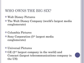WHO OWNS THE BIG SIX? Walt Disney Pictures The Walt Disney Company (world’s largest media conglomerate) Columbia Pictures Sony Corporation (5 th  largest media conglomerate) Universal Pictures GE (2 nd  largest company in the world) and Comcast (largest telecommunications company in the US) 