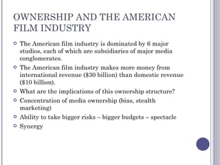 OWNERSHIP AND THE AMERICAN FILM INDUSTRY The American film industry is dominated by 6 major studios, each of which are subsidiaries of major media conglomerates. The American film industry makes more money from international revenue ($30 billion) than domestic revenue ($10 billion). What are the implications of this ownership structure? Concentration of media ownership (bias, stealth marketing) Ability to take bigger risks – bigger budgets – spectacle Synergy 