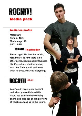 Media pack
Audience profile
Male: 55%
female: 45%
Median age: 19
ABC1: 65%
TheReader
Steven aged 19, lives for music,
rock music. To him there is no
other genre. Rock music influences
his life choices, what he wears,
who he’s friends with and even
what he does. Music is everything.

.co.uk

YourRockit! experience doesn’t
end when you’ve finished this
issue, you can continue reading
online and also see sneak previews
of what’s coming up in the future.

 